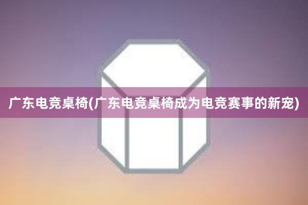 广东电竞桌椅(广东电竞桌椅成为电竞赛事的新宠)