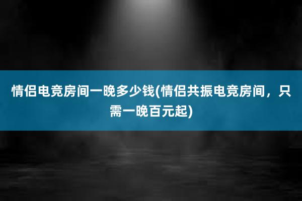 情侣电竞房间一晚多少钱(情侣共振电竞房间，只需一晚百元起)