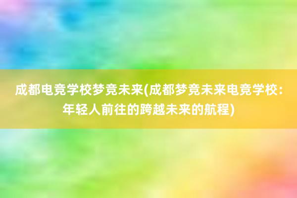 成都电竞学校梦竞未来(成都梦竞未来电竞学校：年轻人前往的跨越未来的航程)