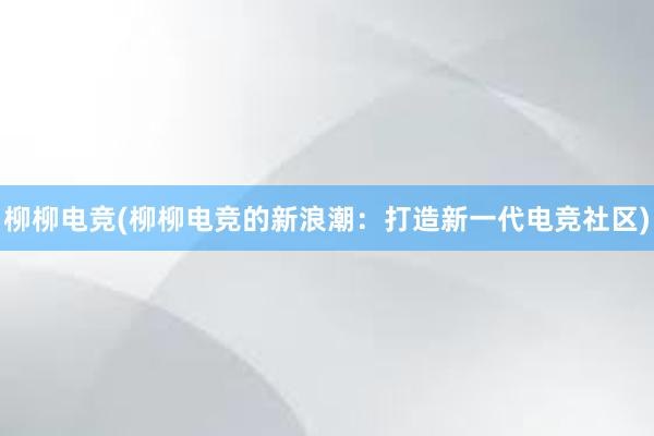 柳柳电竞(柳柳电竞的新浪潮：打造新一代电竞社区)