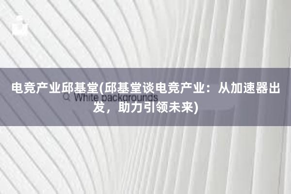 电竞产业邱基堂(邱基堂谈电竞产业：从加速器出发，助力引领未来)