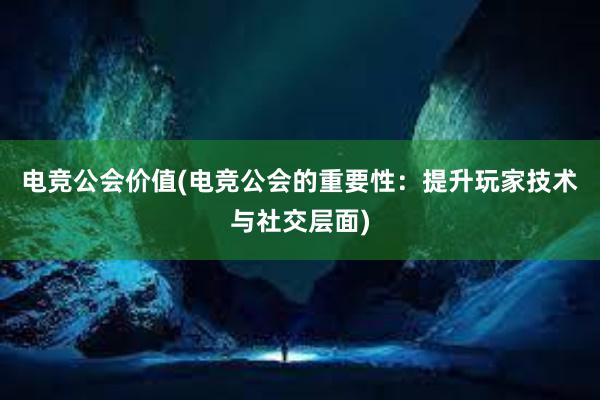 电竞公会价值(电竞公会的重要性：提升玩家技术与社交层面)