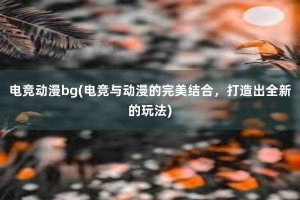 电竞动漫bg(电竞与动漫的完美结合，打造出全新的玩法)