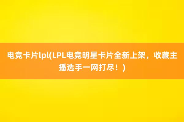 电竞卡片lpl(LPL电竞明星卡片全新上架，收藏主播选手一网打尽！)