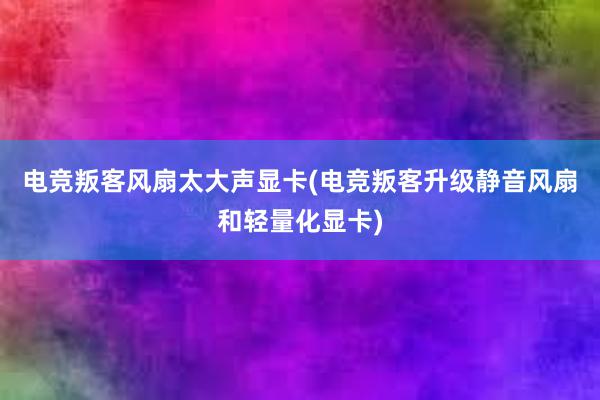 电竞叛客风扇太大声显卡(电竞叛客升级静音风扇和轻量化显卡)