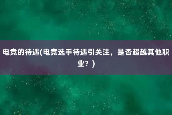 电竞的待遇(电竞选手待遇引关注，是否超越其他职业？)