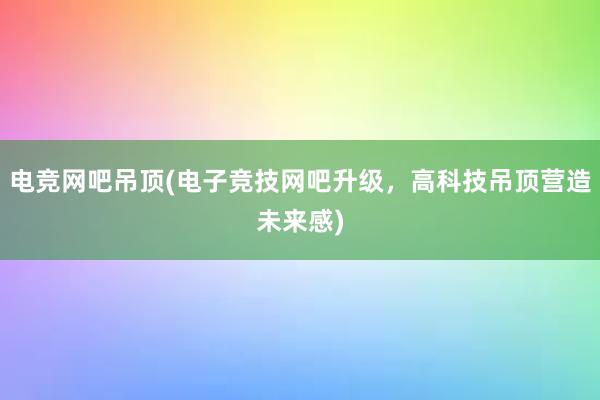 电竞网吧吊顶(电子竞技网吧升级，高科技吊顶营造未来感)