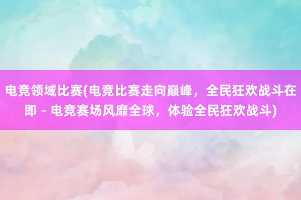 电竞领域比赛(电竞比赛走向巅峰，全民狂欢战斗在即 - 电竞赛场风靡全球，体验全民狂欢战斗)