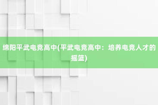 绵阳平武电竞高中(平武电竞高中：培养电竞人才的摇篮)