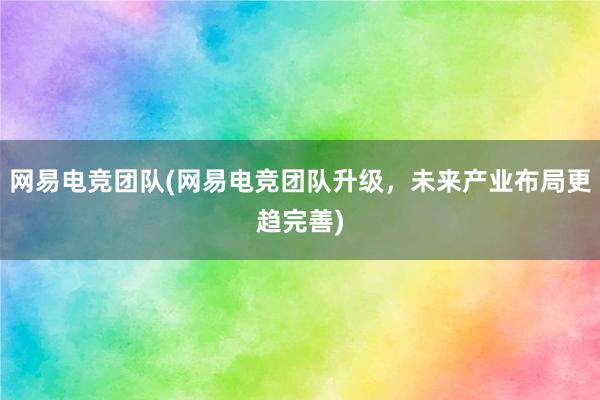 网易电竞团队(网易电竞团队升级，未来产业布局更趋完善)