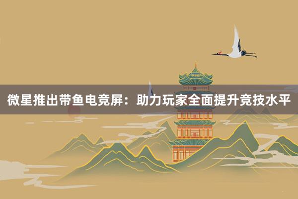 微星推出带鱼电竞屏：助力玩家全面提升竞技水平