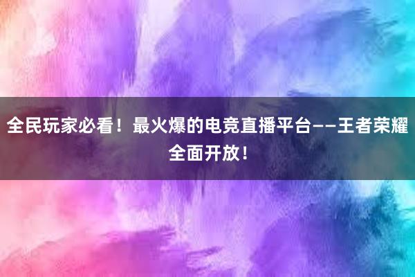 全民玩家必看！最火爆的电竞直播平台——王者荣耀全面开放！