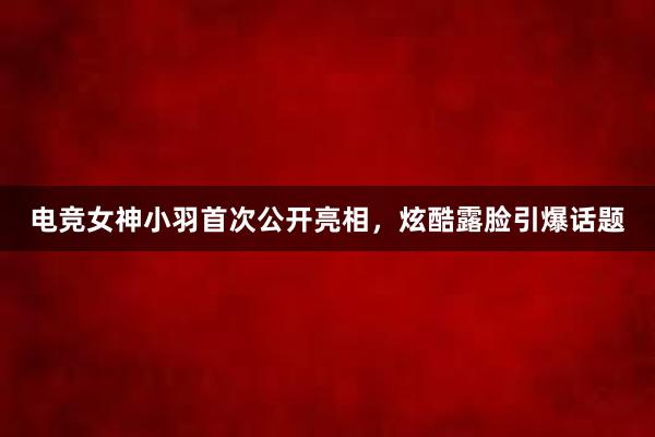 电竞女神小羽首次公开亮相，炫酷露脸引爆话题