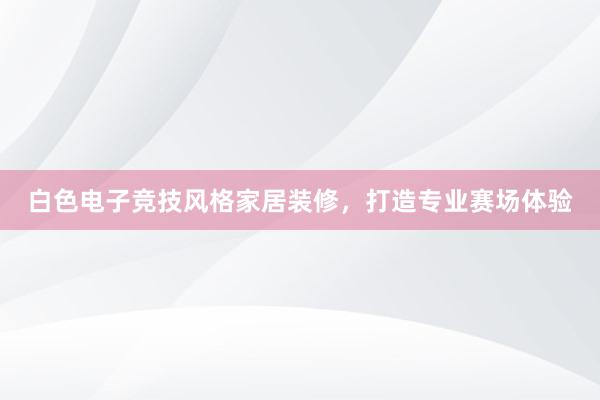 白色电子竞技风格家居装修，打造专业赛场体验