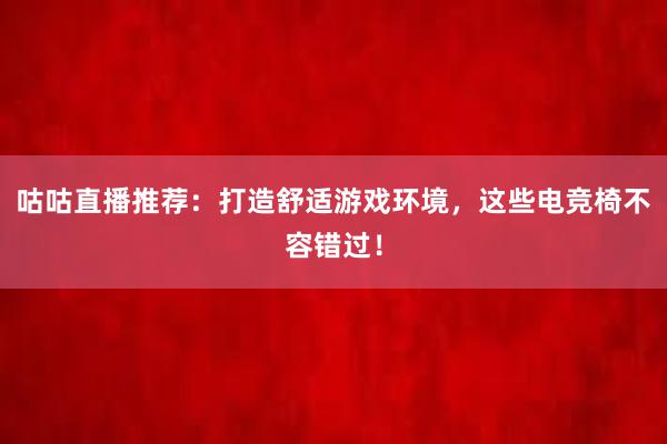 咕咕直播推荐：打造舒适游戏环境，这些电竞椅不容错过！