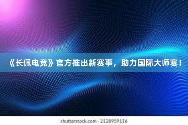 《长佩电竞》官方推出新赛事，助力国际大师赛！