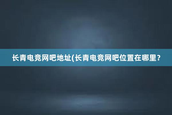 长青电竞网吧地址(长青电竞网吧位置在哪里？